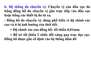 b. Hệ thống đo chuyển vị: Chuyển vị của đầu cọc đo
bằng đồng hồ đo chuyển vị gắn trực tiếp vào đầu cọc
hoặc bằng các thiết bị đo từ xa.
- Đồng hồ đo chuyển vị: dùng phổ biến vì độ chính xác
cao và ít bị ảnh hưởng của thời tiết.
    + Độ chính xác của đồng hồ: tối thiểu 0,01mm.
    + Bố trí tối thiểu 2 chiếc đối xứng qua trục dọc cọc.
Đồng hồ được gắn cố định vào hệ thống dầm đỡ
 