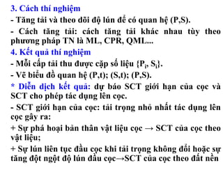 3. Cách thí nghiệm
- Tăng tải và theo dõi độ lún để có quan hệ (P,S).
- Cách tăng tải: cách tăng tải khác nhau tùy theo
phương pháp TN là ML, CPR, QML...
4. Kết quả thí nghiệm
- Mỗi cấp tải thu được cặp số liệu {Pi, Si}.
- Vẽ biểu đồ quan hệ (P,t); (S,t); (P,S).
* Diễn dịch kết quả: dự báo SCT giới hạn của cọc và
SCT cho phép tác dụng lên cọc.
- SCT giới hạn của cọc: tải trọng nhỏ nhất tác dụng lên
cọc gây ra:
+ Sự phá hoại bản thân vật liệu cọc → SCT của cọc theo
vật liệu;
+ Sự lún liên tục đầu cọc khi tải trọng không đổi hoặc sự
tăng đột ngột độ lún đầu cọc→SCT của cọc theo đất nền
 