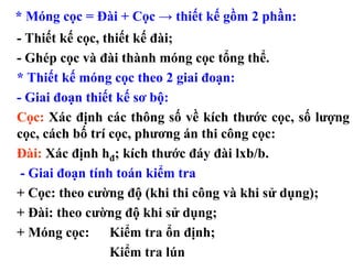 * Móng cọc = Đài + Cọc → thiết kế gồm 2 phần:
- Thiết kế cọc, thiết kế đài;
- Ghép cọc và đài thành móng cọc tổng thể.
* Thiết kế móng cọc theo 2 giai đoạn:
- Giai đoạn thiết kế sơ bộ:
Cọc: Xác định các thông số về kích thước cọc, số lượng
cọc, cách bố trí cọc, phương án thi công cọc:
Đài: Xác định hđ; kích thước đáy đài lxb/b.
 - Giai đoạn tính toán kiểm tra
+ Cọc: theo cường độ (khi thi công và khi sử dụng);
+ Đài: theo cường độ khi sử dụng;
+ Móng cọc: Kiểm tra ổn định;
                 Kiểm tra lún
 