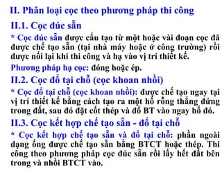 II. Phân loại cọc theo phương pháp thi công
II.1. Cọc đúc sẵn
* Cọc đúc sẵn được cấu tạo từ một hoặc vài đoạn cọc đã
được chế tạo sẵn (tại nhà máy hoặc ở công trường) rồi
được nối lại khi thi công và hạ vào vị trí thiết kế.
Phương pháp hạ cọc: đóng hoặc ép.
II.2. Cọc đổ tại chỗ (cọc khoan nhồi)
* Cọc đổ tại chỗ (cọc khoan nhồi): được chế tạo ngay tại
vị trí thiết kế bằng cách tạo ra một hố rỗng thẳng đứng
trong đất, sau đó đặt cốt thép và đổ BT vào ngay hố đó.
II.3. Cọc kết hợp chế tạo sẵn - đổ tại chỗ
* Cọc kết hợp chế tạo sẵn và đổ tại chỗ: phần ngoài
dạng ống được chế tạo sẵn bằng BTCT hoặc thép. Thi
công theo phương pháp cọc đúc sẵn rồi lấy hết đất bên
trong và nhồi BTCT vào.
 