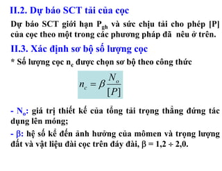 II.2. Dự báo SCT tải của cọc
Dự báo SCT giới hạn Pgh và sức chịu tải cho phép [P]
của cọc theo một trong các phương pháp đã nêu ở trên.
II.3. Xác định sơ bộ số lượng cọc
* Số lượng cọc nc được chọn sơ bộ theo công thức
                         No
                  nc = β
                         [P]
- No: giá trị thiết kế của tổng tải trọng thẳng đứng tác
dụng lên móng;
- β: hệ số kể đến ảnh hưởng của mômen và trọng lượng
đất và vật liệu đài cọc trên đáy đài, β = 1,2 ÷ 2,0.
 
