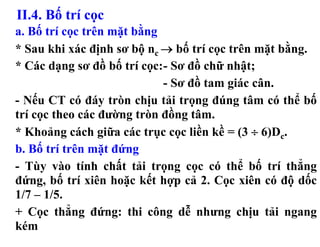 II.4. Bố trí cọc
a. Bố trí cọc trên mặt bằng
* Sau khi xác định sơ bộ nc → bố trí cọc trên mặt bằng.
* Các dạng sơ đồ bố trí cọc:- Sơ đồ chữ nhật;
                            - Sơ đồ tam giác cân.
- Nếu CT có đáy tròn chịu tải trọng đúng tâm có thể bố
trí cọc theo các đường tròn đồng tâm.
* Khoảng cách giữa các trục cọc liền kề = (3 ÷ 6)Dc.
b. Bố trí trên mặt đứng
- Tùy vào tính chất tải trọng cọc có thể bố trí thẳng
đứng, bố trí xiên hoặc kết hợp cả 2. Cọc xiên có độ dốc
1/7 – 1/5.
+ Cọc thẳng đứng: thi công dễ nhưng chịu tải ngang
kém
 
