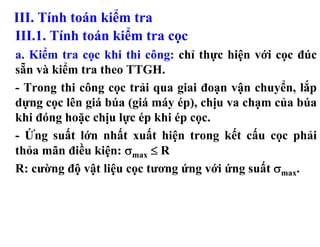 III. Tính toán kiểm tra
III.1. Tính toán kiểm tra cọc
a. Kiểm tra cọc khi thi công: chỉ thực hiện với cọc đúc
sẵn và kiểm tra theo TTGH.
- Trong thi công cọc trải qua giai đoạn vận chuyển, lắp
dựng cọc lên giá búa (giá máy ép), chịu va chạm của búa
khi đóng hoặc chịu lực ép khi ép cọc.
- Ứng suất lớn nhất xuất hiện trong kết cấu cọc phải
thỏa mãn điều kiện: σmax ≤ R
R: cường độ vật liệu cọc tương ứng với ứng suất σmax.
 