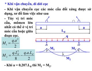 * Khi vận chuyển, di dời cọc
 - Khi vận chuyển cọc các móc cẩu đối xứng được sử
 dụng, sơ đồ làm việc như sau
 - Tùy vị trí móc
 cẩu, mômen lớn
 nhất có thể ở vị trí   a                    a
 móc cẩu hoặc giữa               Lđ
 đoạn cọc.                          q
     q.a   2
M1 =
      2                        M1        M1
     q.L q.a.Lđ
           2
M2 =    −  đ
      8     2                       M2
 - Khi a = 0,207.Lđ thì M1 = M2.
 