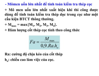 - Mômen uốn lớn nhất để tính toán kiểm tra thép cọc
+ Mô men uốn lớn nhất xuất hiện khi thi công được
dùng để tính toán kiểm tra thép dọc trong cọc như một
cấu kiện BTCT thông thường.
+ Mmax = max{M1, M2, M3, M4}.
+ Hàm lượng cốt thép cọc tính theo công thức

                     M max
              Fa =
                   0,9.Ra.ho
Ra: cường độ chịu kéo của cốt thép
ho: chiều cao làm việc của cọc.
 