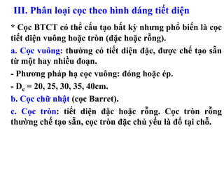III. Phân loại cọc theo hình dáng tiết diện
* Cọc BTCT có thể cấu tạo bất kỳ nhưng phổ biến là cọc
tiết diện vuông hoặc tròn (đặc hoặc rỗng).
a. Cọc vuông: thường có tiết diện đặc, được chế tạo sẵn
từ một hay nhiều đoạn.
- Phương pháp hạ cọc vuông: đóng hoặc ép.
- Dc = 20, 25, 30, 35, 40cm.
b. Cọc chữ nhật (cọc Barret).
c. Cọc tròn: tiết diện đặc hoặc rỗng. Cọc tròn rỗng
thường chế tạo sẵn, cọc tròn đặc chủ yếu là đổ tại chỗ.
 