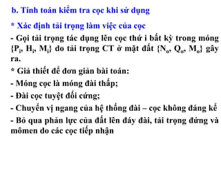 b. Tính toán kiểm tra cọc khi sử dụng
* Xác định tải trọng làm việc của cọc
- Gọi tải trọng tác dụng lên cọc thứ i bất kỳ trong móng
{Pi, Hi, Mi} do tải trọng CT ở mặt đất {No, Qo, Mo} gây
ra.
* Giả thiết để đơn giản bài toán:
- Móng cọc là móng đài thấp;
- Đài cọc tuyệt đối cứng;
- Chuyển vị ngang của hệ thống đài – cọc không đáng kể
- Bỏ qua phản lực của đất lên đáy đài, tải trọng đứng và
mômen do các cọc tiếp nhận
 