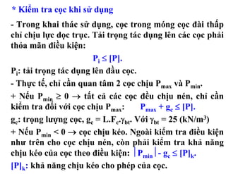 * Kiểm tra cọc khi sử dụng
- Trong khai thác sử dụng, cọc trong móng cọc đài thấp
chỉ chịu lực dọc trục. Tải trọng tác dụng lên các cọc phải
thỏa mãn điều kiện:
                       Pi ≤ [P].
Pi: tải trọng tác dụng lên đầu cọc.
- Thực tế, chỉ cần quan tâm 2 cọc chịu Pmax và Pmin.
+ Nếu Pmin ≥ 0 → tất cả các cọc đều chịu nén, chỉ cần
kiểm tra đối với cọc chịu Pmax:      Pmax + gc ≤ [P].
gc: trọng lượng cọc, gc = L.Fc.γbt. Với γbt = 25 (kN/m3)
+ Nếu Pmin < 0 → cọc chịu kéo. Ngoài kiểm tra điều kiện
như trên cho cọc chịu nén, còn phải kiểm tra khả năng
chịu kéo của cọc theo điều kiện: ⏐Pmin⏐- gc ≤ [P]k.
[P]k: khả năng chịu kéo cho phép của cọc.
 