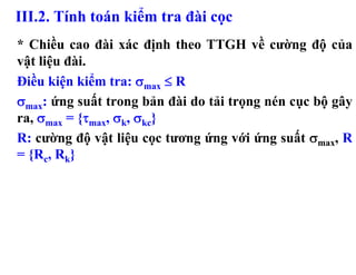 III.2. Tính toán kiểm tra đài cọc
* Chiều cao đài xác định theo TTGH về cường độ của
vật liệu đài.
Điều kiện kiểm tra: σmax ≤ R
σmax: ứng suất trong bản đài do tải trọng nén cục bộ gây
ra, σmax = {τmax, σk, σkc}
R: cường độ vật liệu cọc tương ứng với ứng suất σmax, R
= {Rc, Rk}
 