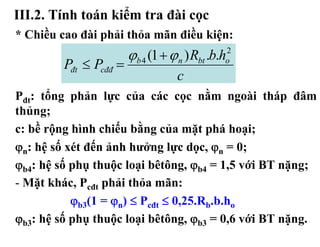 III.2. Tính toán kiểm tra đài cọc
* Chiều cao đài phải thỏa mãn điều kiện:
                        ϕb 4 (1 + ϕ n ) Rbt .b.h
                                               2
         Pđt ≤ Pcđđ =                          o
                                    c
Pđt: tổng phản lực của các cọc nằm ngoài tháp đâm
thủng;
c: bề rộng hình chiếu bằng của mặt phá hoại;
ϕn: hệ số xét đến ảnh hưởng lực dọc, ϕn = 0;
ϕb4: hệ số phụ thuộc loại bêtông, ϕb4 = 1,5 với BT nặng;
- Mặt khác, Pcđt phải thỏa mãn:
           ϕb3(1 = ϕn) ≤ Pcđt ≤ 0,25.Rb.b.ho
ϕb3: hệ số phụ thuộc loại bêtông, ϕb3 = 0,6 với BT nặng.
 
