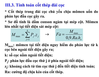 III.3. Tính toán cốt thép đài cọc
* Cốt thép trong đài cọc chủ yếu chịu mômen uốn do
phản lực đầu cọc gây ra.
* Sơ đồ tính là dầm conson ngàm tại mép cột. Mômen
lớn nhất tại tiết diện sát mép cột:
             k
                                      M max
    M max = ∑ Pj .z j   →      Fa =
             j =1                   0,9.Ra.ho
Mmax: mômen tại tiết diện nguy hiểm do phản lực từ k
cọc bên ngoài tiết diện gây ra;
k: số cọc nằm ngoài tiết diện;
Pj: phản lực đầu cọc thứ j ở phía ngoài tiết diện;
zj: khoảng cách từ tim cọc thứ j đến tiết diện tính toán;
Ra: cường độ chịu kéo của cốt thép.
 