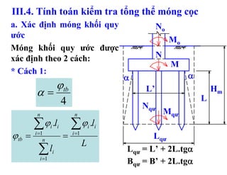 III.4. Tính toán kiểm tra tổng thể móng cọc
a. Xác định móng khối quy                            No
ước
                                                          Mo
Móng khối quy ước được
xác định theo 2 cách:                                N
                                                          M
* Cách 1:
                                            α                  α
                     ϕtb                        L’                     Hm
        α=                                                         L
                       4                        Nqư
         n                  n                            Mqư
        ∑ ϕ .l ∑ ϕ .l
                 i i                  i i
ϕtb =   i =1
            n
                       =   i =1
                                                   Lqư
                                  L
         ∑l
          i =1
                 i                          Lqư = L’ + 2L.tgα
                                            Bqư = B’ + 2L.tgα
 