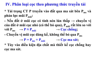 IV. Phân loại cọc theo phương thức truyền tải
* Tải trọng CT P truyền vào đất qua ma sát bên Pms và
phản lực mũi Pmũi:
- Nếu đất ở mũi cọc có tính nén lún thấp → chuyển vị
của đất ở mũi cọc nhỏ (có thể bỏ qua), Pmũi rất lớn so với
với Pms → P ≈ Pmũi                → Cọc chống;
- Chuyển vị mũi cọc đáng kể, không thể bỏ qua Pms
          → P = Pms + Pmũi        → Cọc ma sát;
* Tùy vào điều kiện địa chất mà thiết kế cọc chống hay
cọc ma sát.
 