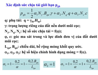 Xác định sức chịu tải giới hạn pgh
                       1
                 p gh = α1 N γ .Bqu .γ + α 2 .N q .q + α 3 .N c .c
                       2
 q: phụ tải: q = γtb.Hm;
 γ: trọng lượng riêng của đất nền dưới mũi cọc;
 Nγ, Nq, Nc: hệ số sức chịu tải = f(ϕ);
 ϕ, c: góc ma sát trong và lực dính đơn vị của đất dưới
 mũi cọc;
 Lqư, Bqư: chiều dài, bề rộng móng khối quy ước.
 α1, α2, α3: hệ số hiệu chỉnh hình dạng móng = f(α).

           0,2          0,2.Bqu                         0,2          0,2.Bqu
α1 = 1 −
           α
                 = 1−
                          Lqu
                                  α2 = 1      α3 = 1+
                                                        α
                                                              = 1+
                                                                       Lqu
 