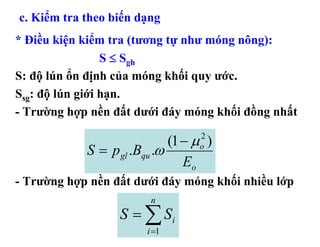c. Kiểm tra theo biến dạng
* Điều kiện kiểm tra (tương tự như móng nông):
                 S ≤ Sgh
S: độ lún ổn định của móng khối quy ước.
Ssg: độ lún giới hạn.
- Trường hợp nền đất dưới đáy móng khối đồng nhất

                             (1 − μ )
                                  2
            S = p gl .Bqu .ω      o
                                Eo
- Trường hợp nền đất dưới đáy móng khối nhiều lớp
                         n
                  S = ∑ Si
                        i =1
 