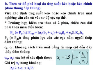 b. Theo sơ đồ phá hoại do ứng suất kéo hoặc kéo chính
(đâm thủng / ép thủng)
Việc xác định ứng suất kéo hoặc kéo chính trên mặt
nghiêng cần căn cứ vào sơ độ cọc cụ thể.
* Trường hợp kiểm tra theo cả 2 phía, chiều cao đài
phải thỏa mãn điều kiện:
    PΣ (≡ Pđt) ≤ Pcđt = [α1(bc + c2) + α2(lc + c1)].Rk.ho
PΣ (≡ Pđt): tổng phản lực của các cọc nằm ngoài tháp
đâm thủng;
c1, c2: khoảng cách trên mặt bằng từ mép cột đến đáy
tháp đâm thủng;
                                                 ⎛ ho ⎞
α1, α2: các hệ số xác định theo:   α i = 1,5 1 + ⎜ ⎟
                                                 ⎜c ⎟
Giá trị αi trong khoảng:                         ⎝ i⎠
    2,12 ≤ αi ≤ 3,35
 