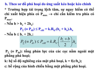 b. Theo sơ đồ phá hoại do ứng suất kéo hoặc kéo chính
* Trường hợp tải trọng lệch tâm, sự nguy hiểm có thể
chỉ xuất hiện phía có Pmax → chỉ cần kiểm tra phía có
Pmax.
- Nếu b > bc + 2ho:
          PΣ (≡ Pđt) ≤ Pcđt = k.Rk.(bc + ho).ho
- Nếu b ≤ bc + 2ho:
                                     ⎛ bc + b ⎞
         P∑ (≡ Pđt ) ≤ Pcđđ = k .Rk .⎜        ⎟.ho
                                     ⎝ 2 ⎠
 PΣ (≡ Pđt): tổng phản lực của các cọc nằm ngoài mặt
phẳng phá hoại;
k: hệ số độ nghiêng của mặt phá hoại, k = f(c/ho);
c: bề rộng của hình chiếu bằng mặt phẳng phá hoại.
 
