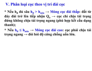 V. Phân loại cọc theo vị trí đài cọc
* Nếu hđ đủ sâu hđ > hmin → Móng cọc đài thấp: đất từ
đáy đài trở lên tiếp nhận Qo → cọc chỉ chịu tải trọng
đứng không chịu tải trọng ngang (phù hợp kết cấu dạng
thanh);
* Nếu hđ ≤ hmin → Móng cọc đài cao: cọc phải chịu tải
trọng ngang → đòi hỏi độ cứng chống uốn lớn.
 