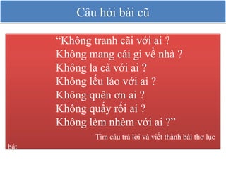 Câu hỏi bài cũ “ Không tranh cãi với ai ? Không mang cái gì về nhà ? Không la cà với ai ? Không lếu láo với ai ? Không quên ơn ai ? Không quấy rối ai ? Không lèm nhèm với ai ?” Tìm câu trả lời và viết thành bài thơ lục bát 