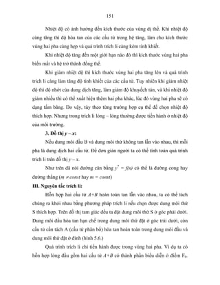 151
Nhiệt độ có ảnh hưởng đến kích thước của vùng dị thể. Khi nhiệt độ
càng tăng thì độ hòa tan của các cấu tử trong hệ tăng, làm cho kích thước
vùng hai pha càng hẹp và quá trình trích li càng kém tinh khiết.
Khi nhiệt độ tăng đến một giới hạn nào đó thì kích thước vùng hai pha
biến mất và hệ trở thành đồng thể.
Khi giảm nhiệt độ thì kích thước vùng hai pha tăng lên và quá trình
trích li càng làm tăng độ tinh khiết của các cấu tử. Tuy nhiên khi giảm nhiệt
độ thì độ nhớt của dung dịch tăng, làm giảm độ khuyếch tán, và khi nhiệt độ
giảm nhiều thì có thể xuất hiện thêm hai pha khác, lúc đó vùng hai pha sẽ có
dạng tấm băng. Do vậy, tùy theo từng trường hợp cụ thể để chọn nhiệt độ
thích hợp. Nhưng trong trích li lỏng – lỏng thường được tiến hành ở nhiệt độ
của môi trường.
3. Đồ thị y – x:
Nếu dung môi đầu B và dung môi thứ không tan lẫn vào nhau, thì mỗi
pha là dung dịch hai cấu tử. Để đơn giản người ta có thể tính toán quá trình
trích li trên đồ thị y – x.
Như trên đã nói đường cân bằng y*
= f(x) có thể là đường cong hay
đường thẳng (m ≠ const hay m = const)
III. Nguyên tắc trích li:
Hỗn hợp hai cấu tử A+B hoàn toàn tan lẫn vào nhau, ta có thể tách
chúng ra khỏi nhau bằng phương pháp trích li nếu chọn được dung môi thứ
S thích hợp. Trên đồ thị tam giác đều ta đặt dung môi thứ S ở góc phải dưới.
Dung môi đầu hòa tan hạn chế trong dung môi thứ đặt ở góc trái dưới, còn
cấu tử cần tách A (cấu tử phân bố) hòa tan hoàn toàn trong dung môi đầu và
dung môi thứ đặt ở đỉnh (hình 5.6.)
Quá trình trích li chỉ tiến hành được trong vùng hai pha. Ví dụ ta có
hỗn hợp lỏng đầu gồm hai cấu tử A+B có thành phần biểu diễn ở điểm F0.
 