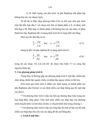154
E, R: khối lượng của pha trích và pha Raphinat (đã phân lớp
không hòa tan vào nhau), kg/h.
Từ đồ thị ta thấy rằng phương trình (5.6) có thể xem như quá trình
trộn lẫn hỗn hợp dầu F với dung môi thứ có thành phần ở S1 sẽ được một
hỗn hợp ở M. Hỗn hợp có thành phần ở M không hòa tan vào nhau và phân
thành hai lớp: Raphinat (R) và dung dịch trích (E) ở trạng thái cân bằng.
Theo qui tắc đòn bẩy ta có:
____
1
____
1
MS
FM
F
S
= hay ____
1
____
1
MS
FM
FS = (5.7)
tương tự đối với pha raphinat R và dung dịch trích E:
____
____
RM
EM
E
R
= hay ____
____
RM
EM
ER = (5.8)
trong đó các đoạn
_______________
1
_____
,,, RMEMMSFM đo được trên hình 5.7 có cùng thứ
nguyên chiều dài.
V. Các phương pháp trích li:
Trong thực tế thường gặp các phương pháp trích li một bậc, nhiều bậc
chéo dòng, nhiều bậc ngược chiều và nhiều bậc ngược chiều có hồi lưu.
Tính toán quá trình trích li nhằm xác định lượng và thành phần các
pha Raphinat, pha Extract và xác định chiều cao tháp thông qua bề mặt tiếp
xúc pha F.
* Với phương thức trích li tiếp xúc liên tục thường thực hiện trong các
loại tháp đệm, tháp phun. Việc tính toán chiều cao tháp dựa vào phương
trình chuyển khối và tính theo số đơn vị vhuyển khối như trong chương 1.
* Với phương thức trích li tiếp xúc từng bậc thì tính số bậc sau đó tính
chiều cao tháp dựa chủ yếu vào các dạng đồ thị cân bằng pha.
1. Trích li một bậc:
 