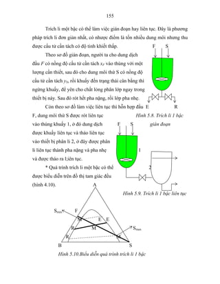 155
Trích li một bậc có thể làm việc gián đoạn hay liên tục. Đây là phương
pháp trích li đơn giản nhất, có nhược điểm là tốn nhiều dung môi nhưng thu
được cấu tử cần tách có độ tinh khiết thấp. F S
Theo sơ đồ gián đoạn, người ta cho dung dịch
đầu F có nồng độ cấu tử cần tách xF vào thùng với một
lượng cần thiết, sau đó cho dung môi thứ S có nồng độ
cấu tử cần tách yS, rồi khuấy đến trạng thái cân bằng thì
ngừng khuấy, để yên cho chất lỏng phân lớp ngay trong
thiết bị này. Sau đó rót hết pha nặng, rồi lớp pha nhẹ.
Còn theo sơ đồ làm việc liên tục thì hỗn hợp đầu E R
F, dung môi thứ S được rót liên tục Hình 5.8. Trích li 1 bậc
vào thùng khuấy 1, ở đó dung dịch F S gián đoạn
được khuấy liên tục và tháo liên tục
vào thiết bị phân li 2, ở đây được phân
li liên tục thành pha nặng và pha nhẹ 1
và được tháo ra l;iên tục.
* Quá trình trích li một bậc có thể 2
được biểu diễn trên đồ thị tam giác đều
(hình 4.10). A
Hình 5.9. Trích li 1 bậc liên tục
Smin F
M”
E’
E
R M Smax
R’
M’
B S
Hình 5.10.Biểu diễn quá trình trích li 1 bậc
 