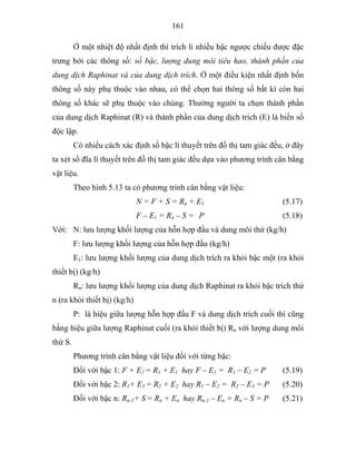 161
Ở một nhiệt độ nhất định thì trích li nhiều bậc ngược chiều được đặc
trưng bởi các thông số: số bậc, lượng dung môi tiêu hao, thành phần của
dung dịch Raphinat và của dung dịch trích. Ở một điều kiện nhất định bốn
thông số này phụ thuộc vào nhau, có thể chọn hai thông số bất kì còn hai
thông số khác sẽ phụ thuộc vào chúng. Thường người ta chọn thành phần
của dung dịch Raphinat (R) và thành phần của dung dịch trích (E) là biến số
độc lập.
Có nhiều cách xác định số bậc lí thuyết trên đồ thị tam giác đều, ở đây
ta xét số đĩa lí thuyết trên đồ thị tam giác đều dựa vào phương trình cân bằng
vật liệu.
Theo hình 5.13 ta có phương trình cân bằng vật liệu:
N = F + S = Rn + E1 (5.17)
F – E1 = Rn – S = P (5.18)
Với: N: lưu lượng khối lượng của hỗn hợp đầu và dung môi thứ (kg/h)
F: lưu lượng khối lượng của hỗn hợp đầu (kg/h)
E1: lưu lượng khối lượng của dung dịch trích ra khỏi bậc một (ra khỏi
thiết bị) (kg/h)
Rn: lưu lượng khối lượng của dung dịch Raphinat ra khỏi bậc trích thứ
n (ra khỏi thiết bị) (kg/h)
P: là hiệu giữa lượng hỗn hợp đầu F và dung dịch trích cuối thì cũng
bằng hiệu giữa lượng Raphinat cuối (ra khỏi thiết bị) Rn với lượng dung môi
thứ S.
Phương trình cân bằng vật liệu đối với từng bậc:
Đối với bậc 1: F + E2 = R1 + E1 hay F – E1 = R1 – E2 = P (5.19)
Đối với bậc 2: R1+ E3 = R2 + E2 hay R1 – E2 = R2 – E3 = P (5.20)
Đối với bậc n: Rn-1+ S = Rn + En hay Rn-1 – En = Rn – S = P (5.21)
 
