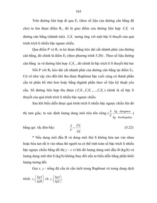 163
Trên đường liên hợp đi qua E1 (theo số liệu của đường cân bằng đã
cho) ta tìm được điểm R1, đó là giao điểm của đường liên hợp
______
11RE và
đường cân bằng (nhánh trái).
______
11RE tương ứng với một bậc lí thuyết của quá
trình trích li nhiều bậc ngược chiều.
Qua điểm P và R1 ta kẻ đoạn thẳng kéo dài cắt nhánh phải của đường
cân bằng, đó chính là điểm E2 (theo phương trình 5.20) . Theo số liệu đường
cân bằng ta vẽ đường liên hợp
______
22 RE , đó chính là bậc trích li lí thuyết thứ hai
Nối P với R2 kéo dài cắt nhánh phải của đường cân bằng tại điểm E3.
Cứ vẽ như vậy cho đến khi thu được Raphinat bậc cuối cùng có thành phần
cấu tử phân bố nhỏ hơn hoặc bằng thgành phần theo số liệu kỹ thuật yêu
cầu. Số đường liên hợp thu được (
______
11RE ,
______
22 RE ,...,
______
nn RE ) chính là số bậc lí
thuyết của quá trình trích li nhiều bậc ngược chiều.
Sau khi biểu diễn được quá trình trích li nhiều bậc ngược chiều lên đò
thị tam giác, ta xác định lượng dung môi tiêu tốn riêng (
honhopdaukg
dungmoikg
F
S
)
bằng qui tắc đòn bẩy: _____
_____
NS
FN
F
S
= (5.22)
* Nếu dung môi đầu B và dung môi thứ S không hòa tan vào nhau
hoặc hòa tan rất ít vào nhau thì người ta có thể tính toán số bậc trích li nhiều
bậc ngược chiều bằng đồ thị y - x vì khi đó lượng dung môi đầu B (kg/h) và
lượng dung môi thứ S (kg/h) không thay đổi nếu ta biểu diễn bằng phần khối
lượng tương đối.
Gọi x, y : nồng độ cấu tử cần tách trong Raphinat và trong dung dịch
trích; ⎟⎟
⎠
⎞
⎜⎜
⎝
⎛
kgB
kgA
xA và ⎟⎟
⎠
⎞
⎜⎜
⎝
⎛
kgS
kgA
yA .
 
