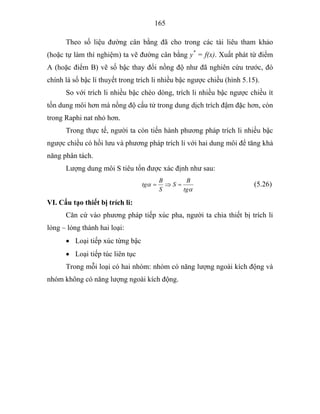 165
Theo số liệu đường cân bằng đã cho trong các tài liêu tham khảo
(hoặc tự làm thí nghiệm) ta vẽ đường cân bằng y*
= f(x). Xuất phát từ điểm
A (hoặc điểm B) vẽ số bậc thay đổi nồng độ như đã nghiên cứu trước, đó
chính là số bậc lí thuyết trong trích li nhiều bậc ngược chiều (hình 5.15).
So với trích li nhiều bậc chéo dòng, trích li nhiều bậc ngược chiều ít
tốn dung môi hơn mà nồng độ cấu tử trong dung dịch trích đậm đặc hơn, còn
trong Raphi nat nhỏ hơn.
Trong thực tế, người ta còn tiến hành phương pháp trích li nhiều bậc
ngược chiều có hồi lưu và phương pháp trích li với hai dung môi để tăng khả
năng phân tách.
Lượng dung môi S tiêu tốn được xác định như sau:
α
α
tg
B
S
S
B
tg =⇒= (5.26)
VI. Cấu tạo thiết bị trích li:
Căn cứ vào phương pháp tiếp xúc pha, người ta chia thiết bị trích li
lỏng – lỏng thành hai loại:
• Loại tiếp xúc từng bậc
• Loại tiếp túc liên tục
Trong mỗi loại có hai nhóm: nhóm có năng lượng ngoài kích động và
nhóm không có năng lượng ngoài kích động.
 