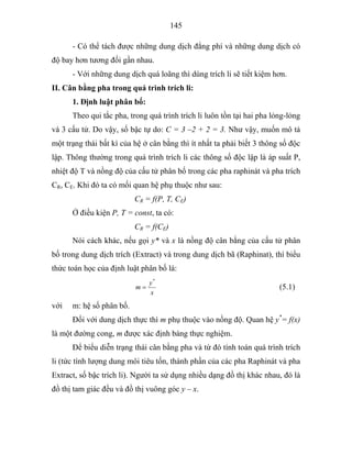 145
- Có thể tách được những dung dịch đẳng phí và những dung dịch có
độ bay hơn tương đối gần nhau.
- Với những dung dịch quá loãng thì dùng trích li sẽ tiết kiệm hơn.
II. Cân bằng pha trong quá trình trích li:
1. Định luật phân bố:
Theo qui tắc pha, trong quá trình trích li luôn tồn tại hai pha lỏng-lỏng
và 3 cấu tử. Do vậy, số bậc tự do: C = 3 –2 + 2 = 3. Như vậy, muốn mô tả
một trạng thái bất kì của hệ ở cân bằng thì ít nhất ta phải biết 3 thông số độc
lập. Thông thường trong quá trình trích li các thông số độc lập là áp suất P,
nhiệt độ T và nồng độ của cấu tử phân bố trong các pha raphinát và pha trích
CR, CE. Khi đó ta có mối quan hệ phụ thuộc như sau:
CR = f(P, T, CE)
Ở điều kiện P, T = const, ta có:
CR = f(CE)
Nói cách khác, nếu gọi y* và x là nồng độ cân bằng của cấu tử phân
bố trong dung dịch trích (Extract) và trong dung dịch bã (Raphinat), thì biểu
thức toán học của định luật phân bố là:
x
y
m
*
= (5.1)
với m: hệ số phân bố.
Đối với dung dịch thực thì m phụ thuộc vào nồng độ. Quan hệ y*
= f(x)
là một đường cong, m được xác định bàng thực nghiệm.
Để biểu diễn trạng thái cân bằng pha và từ đó tính toán quá trình trích
li (tức tính lượng dung môi tiêu tốn, thành phần của các pha Raphinát và pha
Extract, số bậc trích li). Người ta sử dụng nhiều dạng đồ thị khác nhau, đó là
đồ thị tam giác đều và đồ thị vuông góc y – x.
 