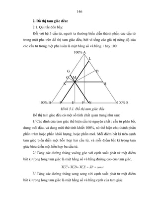 146
2. Đồ thị tam giác đều:
2.1. Qui tắc đòn bẩy:
Đối với hệ 3 cấu tử, người ta thường biểu diễn thành phần các cấu tử
trong một pha trên đồ thị tam giác đều, bởi vì tổng các giá trị nồng độ của
các cấu tử trong một pha luôn là một hằng số và bằng 1 hay 100.
100% A
L
G D
C M1
K H
100% B I E F N 100% S
Hình 5.1. Đồ thị tam giác đều
Đồ thị tam giác đều có một số tính chất quan trọng như sau:
1/ Các đỉnh của tam giác thể hiện cấu tử nguyên chất : cấu tử phân bố,
dung môi đầu, và dung môi thứ tinh khiết 100%, nó thể hiện cho thành phần
phần trăm hoặc phần khối lượng, hoặc phần mol. Mỗi điểm bất kì trên cạnh
tam giác biểu diễn một hỗn hợp hai cấu tử, và mỗi điểm bất kì trong tam
giác biẻu diễn một hỗn hợp ba cấu tử.
2/ Tổng các đường thẳng vuông góc với cạnh xuất phát từ một điểm
bất kì trong lòng tam giác là một hằng số và bằng đường cao của tam giác.
constAFEMDMCM ==++
__________
1
_______
1
_______
1
3/ Tổng các đường thẳng song song với cạnh xuất phát từ một điểm
bất kì trong lòng tam giác là một hằng số và bằng cạnh của tam giác.
 