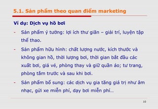 5.1. Sản phẩm theo quan điểm marketing
Ví dụ: Dịch vụ hồ bơi
- Sản phẩm ý tưởng: lợi ích thư giãn – giải trí, luyện tập
thể thao.
- Sản phẩm hữu hình: chất lượng nước, kích thước và
không gian hồ, thời lượng bơi, thời gian bắt đầu các
xuất bơi, giá vé, phòng thay và giữ quần áo; tư trang,
phòng tắm trước và sau khi bơi.
- Sản phẩm bổ sung: các dịch vụ gia tăng giá trị như âm
nhạc, gửi xe miễn phí, dạy bơi miễn phí…
10
 