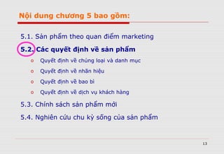 13
Nội dung chương 5 bao gồm:
5.1. Sản phẩm theo quan điểm marketing
5.2. Các quyết định về sản phẩm
o Quyết định về chủng loại và danh mục
o Quyết định về nhãn hiệu
o Quyết định về bao bì
o Quyết định về dịch vụ khách hàng
5.3. Chính sách sản phẩm mới
5.4. Nghiên cứu chu kỳ sống của sản phẩm
 