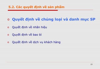 15
o Quyết định về chủng loại và danh mục SP
o Quyết định về nhãn hiệu
o Quyết định về bao bì
o Quyết định về dịch vụ khách hàng
5.2. Các quyết định về sản phẩm
 