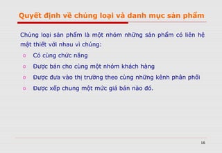 16
Chủng loại sản phẩm là một nhóm những sản phẩm có liên hệ
mật thiết với nhau vì chúng:
o Có cùng chức năng
o Được bán cho cùng một nhóm khách hàng
o Được đưa vào thị trường theo cùng những kênh phân phối
o Được xếp chung một mức giá bán nào đó.
Quyết định về chủng loại và danh mục sản phẩm
 