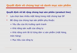 Quyết định về chủng loại và danh mục sản phẩm
Quyết định về bề rộng chủng loại sản phẩm (product line)
 Lựa chọn bao nhiêu mặt hàng trong một chủng loại SP
 Bề rộng của chủng loại sản phẩm phụ thuộc:
+ Yêu cầu của thị trường cạnh tranh
+ Khả năng sản xuất của công ty
+ Khả năng sinh lãi từ từng đơn vị sản phẩm (mặt hàng,
món hàng)
+ Mục tiêu của công ty
19
 
