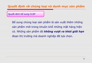 Quyết định về chủng loại và danh mục sản phẩm
Bổ sung chủng loại sản phẩm là sản xuất thêm những
sản phẩm mới trong khuôn khổ những mặt hàng hiện
có. Những sản phẩm đó không vượt ra khỏi giới hạn
đoạn thị trường mà doanh nghiệp đã lựa chọn.
21
Quyết định bổ sung CLSP
 