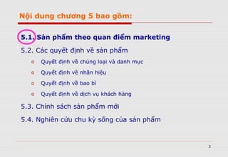 3
Nội dung chương 5 bao gồm:
5.1. Sản phẩm theo quan điểm marketing
5.2. Các quyết định về sản phẩm
o Quyết định về chủng loại và danh mục
o Quyết định về nhãn hiệu
o Quyết định về bao bì
o Quyết định về dịch vụ khách hàng
5.3. Chính sách sản phẩm mới
5.4. Nghiên cứu chu kỳ sống của sản phẩm
 
