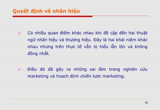 30
o Có nhiều quan điểm khác nhau khi đề cập đến hai thuật
ngữ nhãn hiệu và thương hiệu. Đây là hai khái niệm khác
nhau nhưng trên thực tế vẫn bị hiểu lẫn lộn và không
đồng nhất.
o Điều đó đã gây ra những sai lầm trong nghiên cứu
marketing và hoạch định chiến lược marketing.
Quyết định về nhãn hiệu
 