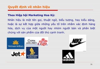 31
Theo Hiệp hội Marketing Hoa Kỳ:
Nhãn hiệu là một tên gọi, thuật ngữ, biểu tượng, hay kiểu dáng,
hoặc là sự kết hợp giữa những yếu tố trên nhằm xác định hàng
hóa, dịch vụ của một người hay nhóm người bán và phân biệt
chúng với sản phẩm của đối thủ cạnh tranh.
Quyết định về nhãn hiệu
 