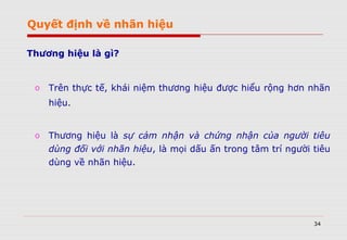 34
Thương hiệu là gì?
o Trên thực tế, khái niệm thương hiệu được hiểu rộng hơn nhãn
hiệu.
o Thương hiệu là sự cảm nhận và chứng nhận của người tiêu
dùng đối với nhãn hiệu, là mọi dấu ấn trong tâm trí người tiêu
dùng về nhãn hiệu.
Quyết định về nhãn hiệu
 