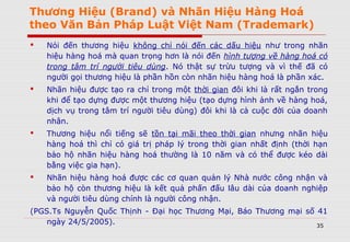 Thương Hiệu (Brand) và Nhãn Hiệu Hàng Hoá
theo Văn Bản Pháp Luật Việt Nam (Trademark)
 Nói đến thương hiệu không chỉ nói đến các dấu hiệu như trong nhãn
hiệu hàng hoá mà quan trọng hơn là nói đến hình tượng về hàng hoá có
trong tâm trí người tiêu dùng. Nó thật sự trừu tượng và vì thế đã có
người gọi thương hiệu là phần hồn còn nhãn hiệu hàng hoá là phần xác.
 Nhãn hiệu được tạo ra chỉ trong một thời gian đôi khi là rất ngắn trong
khi để tạo dựng được một thương hiệu (tạo dựng hình ảnh về hàng hoá,
dịch vụ trong tâm trí người tiêu dùng) đôi khi là cả cuộc đời của doanh
nhân.
 Thương hiệu nổi tiếng sẽ tồn tại mãi theo thời gian nhưng nhãn hiệu
hàng hoá thì chỉ có giá trị pháp lý trong thời gian nhất định (thời hạn
bảo hộ nhãn hiệu hàng hoá thường là 10 năm và có thể được kéo dài
bằng việc gia hạn).
 Nhãn hiệu hàng hoá được các cơ quan quản lý Nhà nước công nhận và
bảo hộ còn thương hiệu là kết quả phấn đấu lâu dài của doanh nghiệp
và người tiêu dùng chính là người công nhận.
(PGS.Ts Nguyễn Quốc Thịnh - Đại học Thương Mại, Báo Thương mại số 41
ngày 24/5/2005). 35
 
