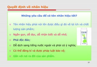 37
Quyết định về nhãn hiệu
Những yêu cầu để có tên nhãn hiệu tốt?
o Tên nhãn hiệu phải nói lên được điều gì đó về lợi ích và chất
lượng sản phẩm;
o Ngắn gọn, dễ đọc, dễ nhận biết và dễ nhớ;
o Phải độc đáo;
o Dễ dịch sang tiếng nước ngoài và phải có ý nghĩa;
o Có thể đăng kí và được pháp luật bảo vệ;
o Gắn với nơi ra đời của sản phẩm.
 