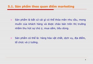 4
o Sản phẩm là bất cứ cái gì có thể thỏa mãn nhu cầu, mong
muốn của khách hàng và được chào bán trên thị trường
nhằm thu hút sự chú ý, mua sắm, tiêu dùng.
o Sản phẩm có thể là: hàng hóa vật chất, dịch vụ, địa điểm,
tổ chức và ý tưởng.
5.1. Sản phẩm theo quan điểm marketing
 