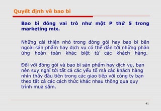 Quyết định về bao bì
Bao bì đóng vai trò như một P thứ 5 trong
marketing mix.
Những cải thiện nhỏ trong đóng gói hay bao bì bên
ngoài sản phẩm hay dịch vụ có thể dẫn tới những phản
ứng hoàn toàn khác biệt từ các khách hàng.
Đối với đóng gói và bao bì sản phẩm hay dịch vụ, bạn
nên suy nghĩ tới tất cả các yếu tố mà các khách hàng
nhìn thấy đầu tiên trong các giao tiếp với công ty bạn
theo tất cả các cách thức khác nhau thông qua quy
trình mua sắm.
41
 