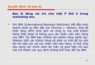 Quyết định về bao bì
Bao bì đóng vai trò như một P thứ 5 trong
marketing mix.
 Khi IBM (International Business Machines) bắt đầu kinh
doanh dưới sự dẫn dắt của Thomas J. Watson, ông đã
thấy rằng 99% hình ảnh về công ty mà một khách
hàng thấy được là thông qua các nhân viên bán hàng
của IBM. Do IBM bán những sản phẩm công nghệ cao,
Watson biết các khách hàng sẽ phải có một độ tin cậy
lớn khi tiếp xúc với các nhân viên bán hàng. Vì thế, ông
xây dựng các chính sách ăn mặc và giao tiếp mà sau
này trở thành các quy định không thể thay đổi tại IBM.
42
 