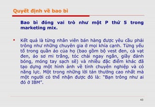 Quyết định về bao bì
Bao bì đóng vai trò như một P thứ 5 trong
marketing mix.
 Kết quả là từng nhân viên bán hàng được yêu cầu phải
trông như những chuyên gia ở mọi khía cạnh. Từng yếu
tố trong quần áo của họ (bao gồm bộ vest đen, cà vạt
đen, áo sơ mi trắng, tóc chải ngay ngắn, giầy đánh
bóng, móng tay sạch sẽ) và nhiều đặc điểm khác đã
tạo dựng một hình ảnh về tính chuyên nghiệp và có
năng lực. Một trong những lời tán thưởng cao nhất mà
một người có thể nhận được đó là: “Bạn trông như ai
đó ở IBM”.
43
 