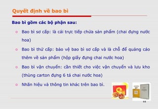 44
Bao bì gồm các bộ phận sau:
o Bao bì sơ cấp: là cái trực tiếp chứa sản phẩm (chai đựng nước
hoa)
o Bao bì thứ cấp: bảo vệ bao bì sơ cấp và là chỗ để quảng cáo
thêm về sản phẩm (hộp giấy đựng chai nước hoa)
o Bao bì vận chuyển: cần thiết cho việc vận chuyển và lưu kho
(thùng carton đựng 6 tá chai nước hoa)
o Nhãn hiệu và thông tin khác trên bao bì.
Quyết định về bao bì
 