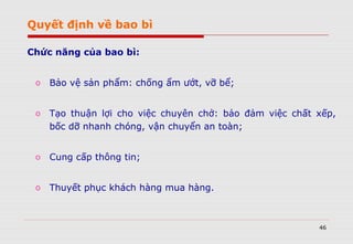 46
Chức năng của bao bì:
o Bảo vệ sản phẩm: chống ẩm ướt, vỡ bể;
o Tạo thuận lợi cho việc chuyên chở: bảo đảm việc chất xếp,
bốc dỡ nhanh chóng, vận chuyển an toàn;
o Cung cấp thông tin;
o Thuyết phục khách hàng mua hàng.
Quyết định về bao bì
 