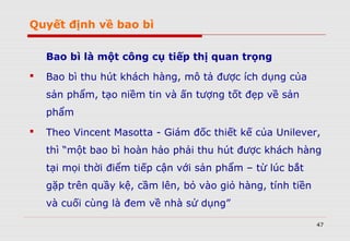 Quyết định về bao bì
Bao bì là một công cụ tiếp thị quan trọng
 Bao bì thu hút khách hàng, mô tả được ích dụng của
sản phẩm, tạo niềm tin và ấn tượng tốt đẹp về sản
phẩm
 Theo Vincent Masotta - Giám đốc thiết kế của Unilever,
thì “một bao bì hoàn hảo phải thu hút được khách hàng
tại mọi thời điểm tiếp cận với sản phẩm – từ lúc bắt
gặp trên quầy kệ, cầm lên, bỏ vào giỏ hàng, tính tiền
và cuối cùng là đem về nhà sử dụng”
47
 